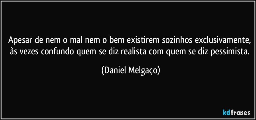 Apesar de nem o mal nem o bem existirem sozinhos exclusivamente, às vezes confundo quem se diz realista com quem se diz pessimista. (Daniel Melgaço)