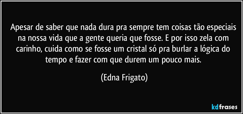 Apesar de saber que nada dura pra sempre tem coisas tão especiais na nossa vida que a gente queria que fosse. E por isso zela com carinho, cuida como se fosse um cristal só pra burlar a lógica do tempo e fazer com que  durem um pouco mais. (Edna Frigato)