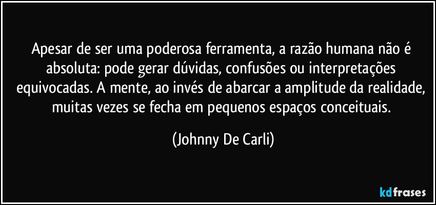 Apesar de ser uma poderosa ferramenta, a razão humana não é absoluta: pode gerar dúvidas, confusões ou interpretações equivocadas. A mente, ao invés de abarcar a amplitude da realidade, muitas vezes se fecha em pequenos espaços conceituais. (Johnny De Carli)