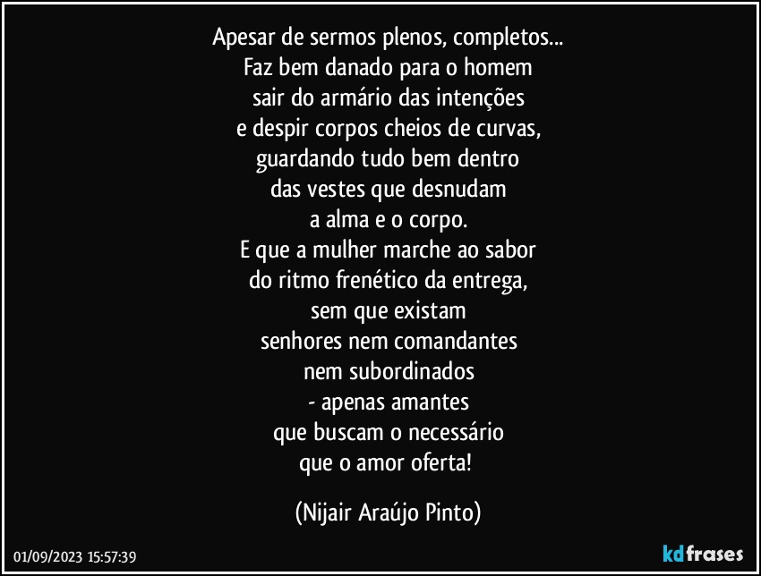 Apesar de sermos plenos, completos...
Faz bem danado para o homem
sair do armário das intenções
e despir corpos cheios de curvas,
guardando tudo bem dentro
das vestes que desnudam
a alma e o corpo.
E que a mulher marche ao sabor
do ritmo frenético da entrega,
sem que existam
senhores nem comandantes
nem subordinados
- apenas amantes
que buscam o necessário
que o amor oferta! (Nijair Araújo Pinto)