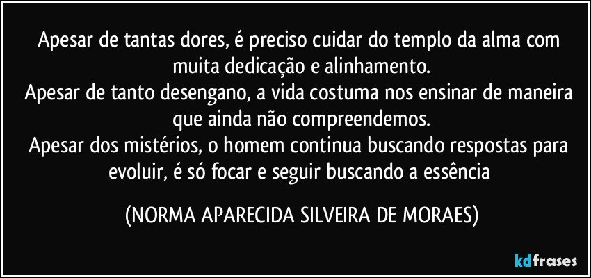 Apesar de tantas dores, é preciso cuidar do templo da alma com muita dedicação e alinhamento.
Apesar de tanto desengano, a vida costuma nos ensinar de maneira que ainda não compreendemos.
Apesar dos mistérios, o homem continua buscando respostas para evoluir, é só focar e seguir buscando a essência (NORMA APARECIDA SILVEIRA DE MORAES)