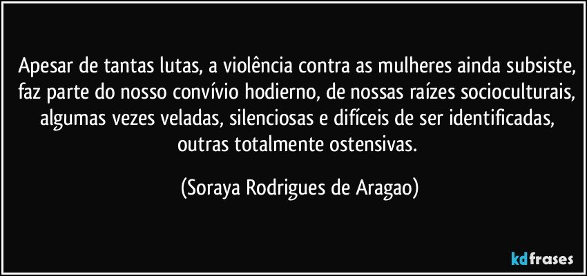 Apesar de tantas lutas, a violência contra as mulheres ainda subsiste, faz parte do nosso convívio hodierno, de nossas raízes socioculturais, algumas vezes veladas, silenciosas e difíceis de ser identificadas, outras totalmente ostensivas. (Soraya Rodrigues de Aragao)