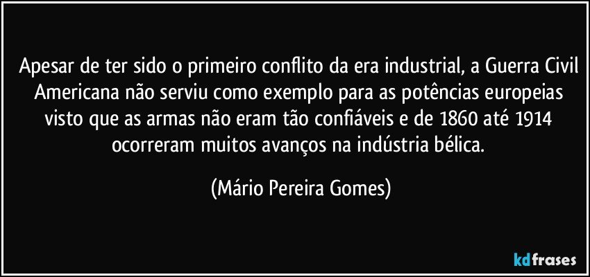 Apesar de ter sido o primeiro conflito da era industrial, a Guerra Civil Americana não serviu como exemplo para as potências europeias visto que as armas não eram tão confiáveis e de 1860 até 1914 ocorreram muitos avanços na indústria bélica. (Mário Pereira Gomes)