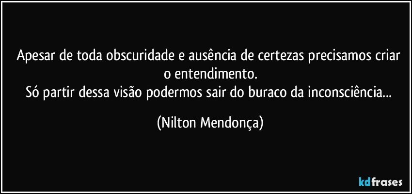 Apesar de toda obscuridade e ausência de certezas precisamos criar o entendimento.
Só partir dessa visão podermos sair do buraco da inconsciência... (Nilton Mendonça)