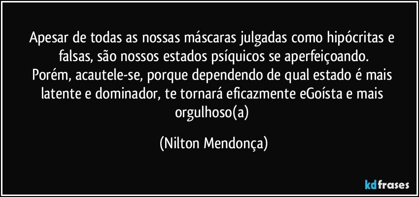 Apesar de todas as nossas máscaras julgadas como hipócritas e falsas, são nossos  estados psíquicos se aperfeiçoando.
Porém, acautele-se, porque dependendo de qual estado é mais latente e dominador, te tornará eficazmente eGoísta e mais orgulhoso(a) (Nilton Mendonça)