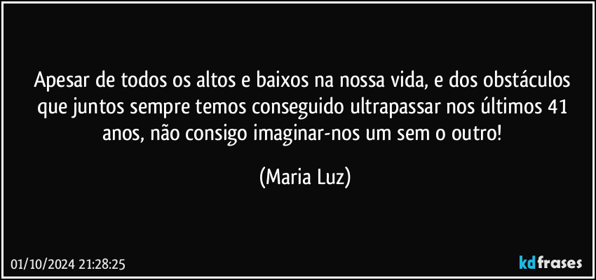 Apesar de todos os altos e baixos na nossa vida, e dos obstáculos que juntos sempre temos conseguido ultrapassar nos últimos 41 anos, não consigo imaginar-nos um sem o outro! (Maria Luz)