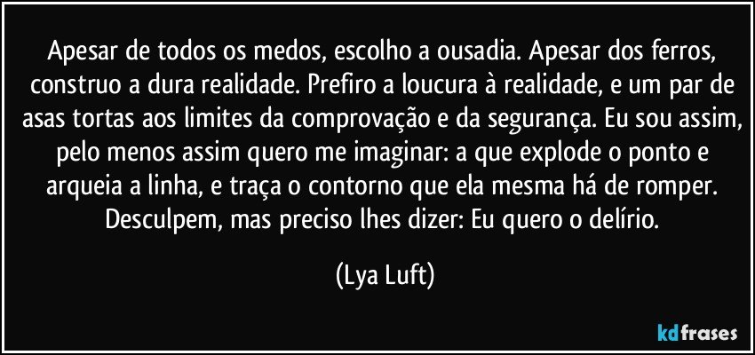 Apesar de todos os medos, escolho a ousadia. Apesar dos ferros, construo a dura realidade. Prefiro a loucura à realidade, e um par de asas tortas aos limites da comprovação e da segurança. Eu sou assim, pelo menos assim quero me imaginar: a que explode o ponto e arqueia a linha, e traça o contorno que ela mesma há de romper. Desculpem, mas preciso lhes dizer: Eu quero o delírio. (Lya Luft)