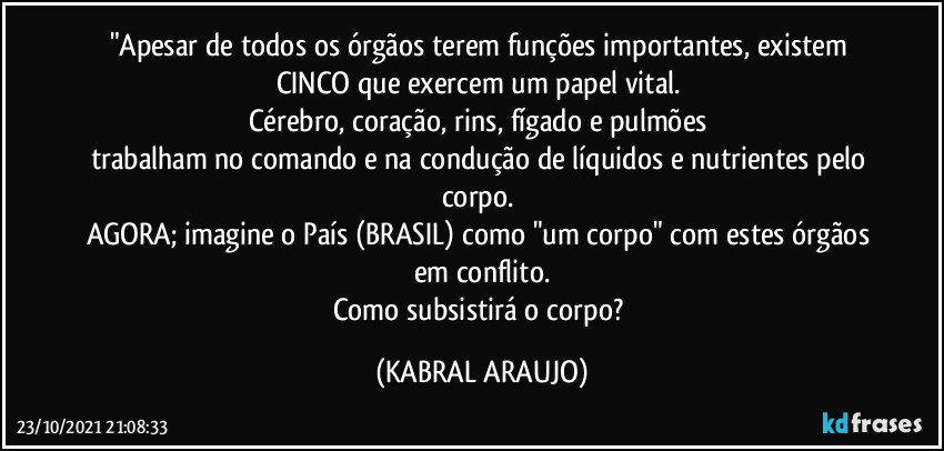 "Apesar de todos os órgãos terem funções importantes, existem CINCO que exercem um papel vital. 
Cérebro, coração, rins, fígado e pulmões 
trabalham no comando e na condução de líquidos e nutrientes pelo corpo. 
AGORA; imagine o País (BRASIL) como "um corpo" com estes órgãos em conflito.
Como subsistirá o corpo? (KABRAL ARAUJO)