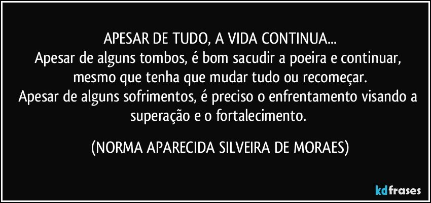 APESAR DE TUDO, A VIDA CONTINUA...
Apesar de alguns tombos, é bom sacudir a poeira e continuar, mesmo que tenha que mudar tudo ou recomeçar.
Apesar de alguns sofrimentos, é preciso o enfrentamento visando a superação e o fortalecimento. (NORMA APARECIDA SILVEIRA DE MORAES)