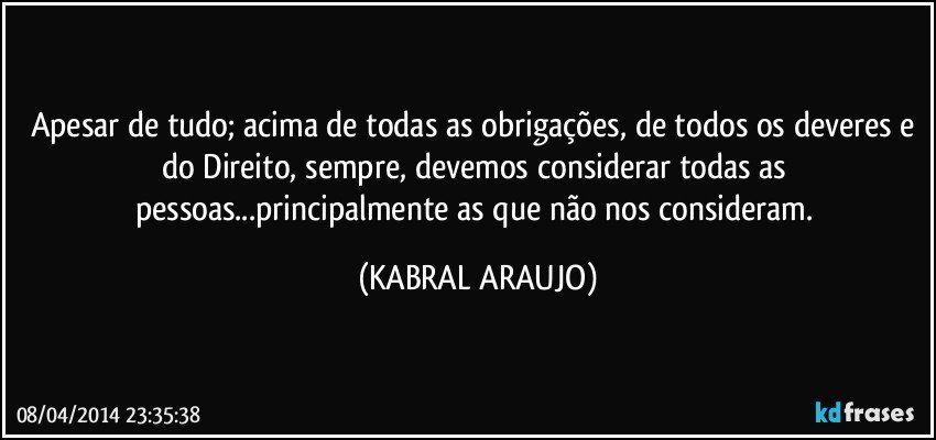 Apesar de tudo; acima de todas as obrigações, de todos os deveres e do Direito, sempre, devemos considerar todas as pessoas...principalmente as que não nos consideram. (KABRAL ARAUJO)