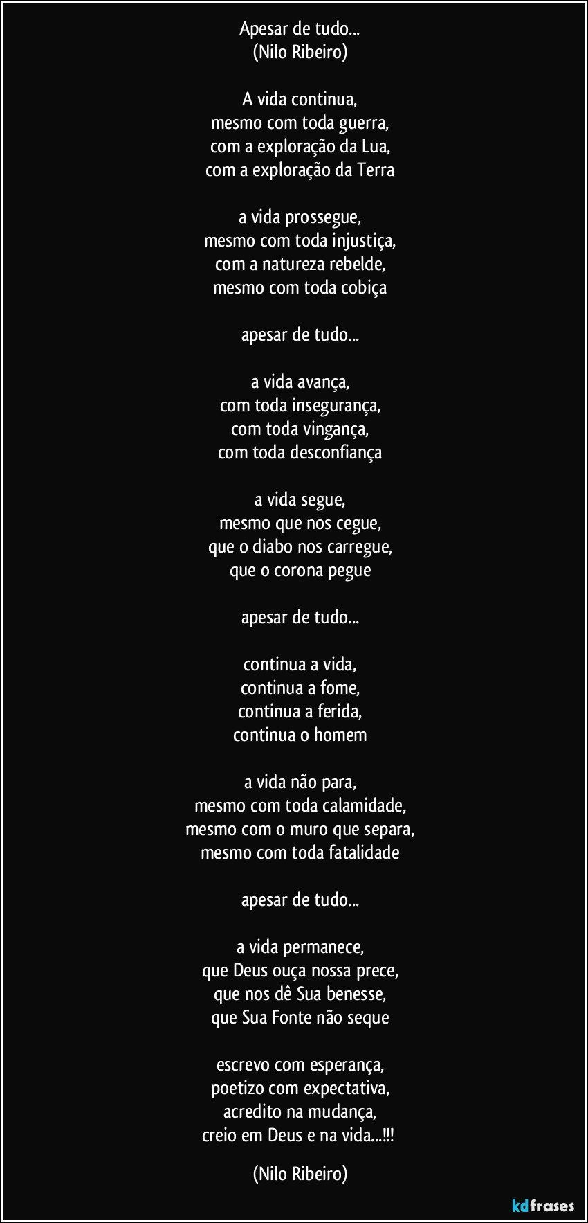 Apesar de tudo...
(Nilo Ribeiro)

A vida continua,
mesmo com toda guerra,
com a exploração da Lua,
com a exploração da Terra

a vida prossegue,
mesmo com toda injustiça,
com a natureza rebelde,
mesmo com toda cobiça

apesar de tudo...

a vida avança,
com toda insegurança,
com toda vingança,
com toda desconfiança

a vida segue,
mesmo que nos cegue,
que o diabo nos carregue,
que o corona pegue

apesar de tudo...

continua a vida,
continua a fome,
continua a ferida,
continua o homem

a vida não para,
mesmo com toda calamidade,
mesmo com o muro que separa,
mesmo com toda fatalidade

apesar de tudo...

a vida permanece,
que Deus ouça nossa prece,
que nos dê Sua benesse,
que Sua Fonte não seque

escrevo com esperança,
poetizo com expectativa,
acredito na mudança,
creio em Deus e na vida...!!! (Nilo Ribeiro)