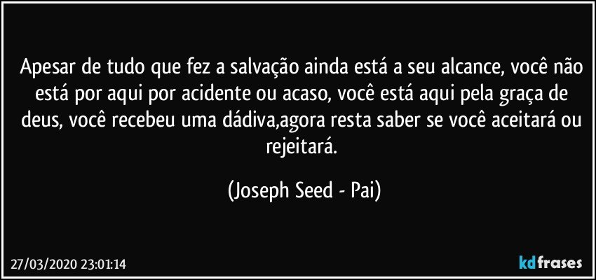 Apesar de tudo que fez a salvação ainda está a seu alcance, você não está por aqui por acidente ou acaso, você está aqui pela graça de deus, você recebeu uma dádiva,agora resta saber se você aceitará ou rejeitará. (Joseph Seed - Pai)