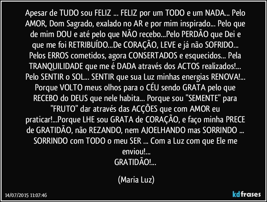 Apesar de TUDO sou FELIZ ... FELIZ por um TODO e um NADA... Pelo AMOR, Dom Sagrado,  exalado no AR e por mim inspirado... Pelo que de mim DOU e até pelo que NÃO recebo...Pelo PERDÃO que Dei e que me foi RETRIBUÍDO...De CORAÇÃO, LEVE e já não SOFRIDO... Pelos ERROS cometidos, agora  CONSERTADOS e esquecidos... Pela TRANQUILIDADE que me é DADA através dos ACTOS realizados!... Pelo SENTIR o SOL... SENTIR que sua Luz minhas energias RENOVA!... Porque VOLTO meus olhos para o CÉU sendo GRATA pelo que RECEBO do DEUS que nele habita... Porque sou "SEMENTE" para "FRUTO" dar através das ACÇÕES que com AMOR eu praticar!...Porque  LHE sou GRATA de CORAÇÃO, e faço minha PRECE de GRATIDÃO, não REZANDO, nem AJOELHANDO mas SORRINDO ... SORRINDO com TODO o meu SER ... Com a Luz com que Ele me enviou!...
GRATIDÃO!... (Maria Luz)