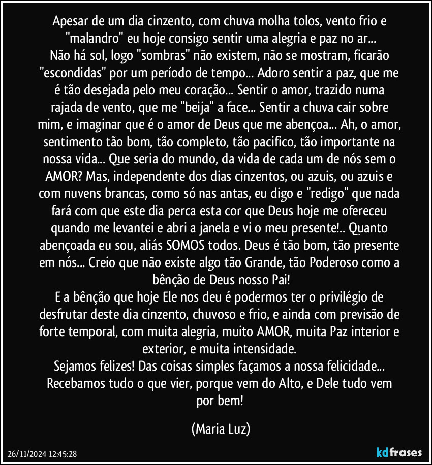 Apesar de um dia cinzento, com chuva molha tolos, vento frio e "malandro" eu hoje consigo sentir uma alegria e paz no ar...
Não há sol, logo "sombras" não existem, não se mostram, ficarão "escondidas" por um período de tempo... Adoro sentir a paz, que me é tão desejada pelo meu coração... Sentir o amor, trazido numa rajada de vento, que me "beija" a face... Sentir a chuva cair sobre mim, e imaginar que é o amor de Deus que me abençoa... Ah, o amor, sentimento tão bom, tão completo, tão pacifico, tão importante na nossa vida... Que seria do mundo, da vida de cada um de nós sem o AMOR? Mas, independente dos dias cinzentos, ou azuis, ou azuis e com nuvens brancas, como só nas antas, eu digo e "redigo" que nada fará com que este dia perca esta cor que Deus hoje me ofereceu quando me levantei e abri a janela e vi o meu presente!.. Quanto abençoada eu sou, aliás SOMOS todos. Deus é tão bom, tão presente em nós... Creio que não existe algo tão Grande, tão Poderoso como a bênção de Deus nosso Pai!
E a bênção que hoje Ele nos deu é podermos ter o privilégio de desfrutar deste dia cinzento, chuvoso e frio, e ainda com previsão de forte temporal, com muita alegria, muito AMOR, muita Paz interior e exterior, e muita intensidade. 
Sejamos felizes! Das coisas simples façamos a nossa felicidade... Recebamos tudo o que vier, porque vem do Alto, e Dele tudo vem por bem! (Maria Luz)