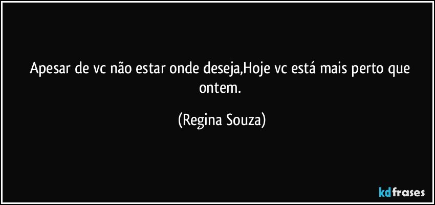 Apesar de vc não estar onde deseja,Hoje vc está mais perto que ontem. (Regina Souza)