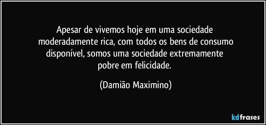 Apesar de vivemos hoje em uma sociedade 
moderadamente rica, com todos os bens de consumo
disponível, somos uma sociedade extremamente 
pobre em felicidade. (Damião Maximino)