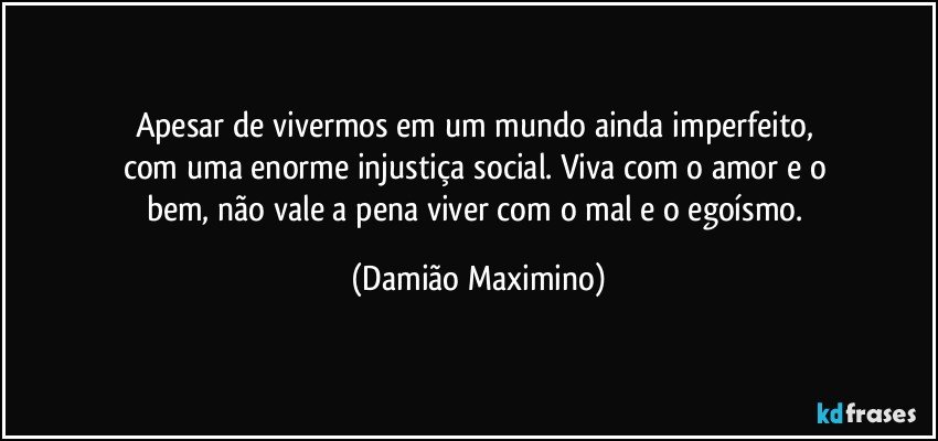 Apesar de vivermos em um mundo ainda imperfeito, 
com uma enorme injustiça social. Viva com o amor e o 
bem, não vale a pena viver com o mal e o egoísmo. (Damião Maximino)