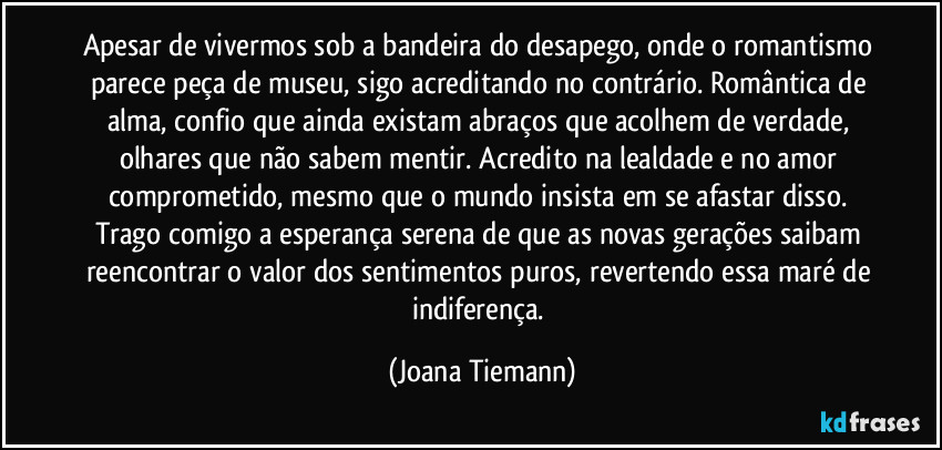 Apesar de vivermos sob a bandeira do desapego, onde o romantismo parece peça de museu, sigo acreditando no contrário. Romântica de alma, confio que ainda existam abraços que acolhem de verdade, olhares que não sabem mentir. Acredito na lealdade e no amor comprometido, mesmo que o mundo insista em se afastar disso. Trago comigo a esperança serena de que as novas gerações saibam reencontrar o valor dos sentimentos puros, revertendo essa maré de indiferença. (Joana Tiemann)