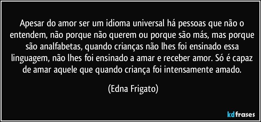 Apesar do amor ser um idioma universal há pessoas que não o entendem, não porque não querem ou porque são más, mas porque são analfabetas, quando crianças não lhes foi ensinado essa linguagem, não lhes foi ensinado a amar e receber amor. Só é capaz de amar aquele que quando criança foi intensamente amado. (Edna Frigato)