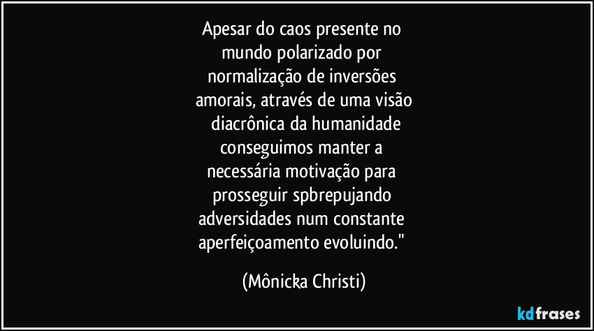 Apesar do caos presente no
mundo polarizado por
normalização de inversões
amorais, através de uma visão
diacrônica da humanidade
conseguimos manter a
necessária motivação para
prosseguir spbrepujando
adversidades num constante
aperfeiçoamento evoluindo." (Mônicka Christi)
