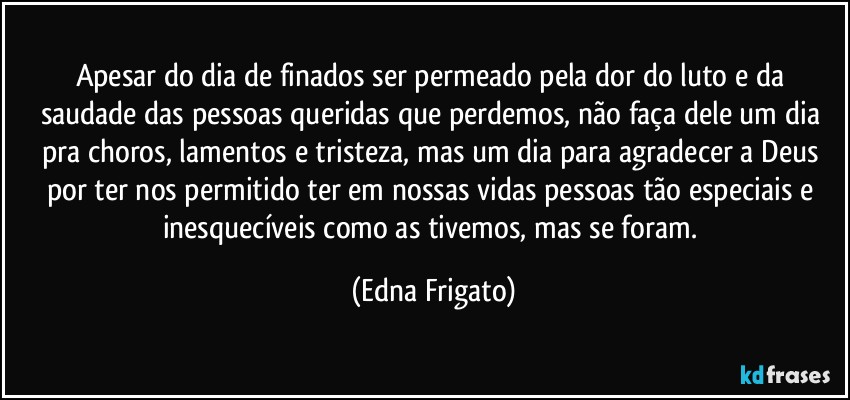 Apesar do dia de finados ser permeado pela dor do luto e da saudade das pessoas queridas que perdemos, não faça dele um dia pra choros, lamentos e tristeza, mas um dia para agradecer a Deus por ter nos permitido ter em nossas vidas pessoas tão especiais e inesquecíveis como as tivemos, mas se foram. (Edna Frigato)