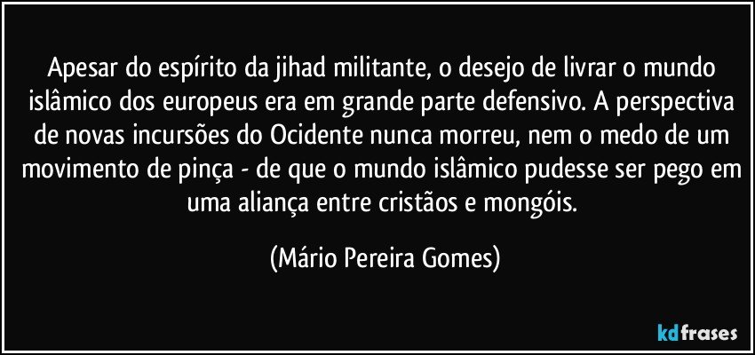 Apesar do espírito da jihad militante, o desejo de livrar o mundo islâmico dos europeus era em grande parte defensivo. A perspectiva de novas incursões do Ocidente nunca morreu, nem o medo de um movimento de pinça - de que o mundo islâmico pudesse ser pego em uma aliança entre cristãos e mongóis. (Mário Pereira Gomes)