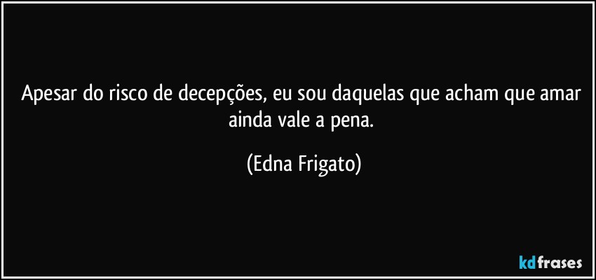 Apesar do risco de decepções, eu sou daquelas que acham que amar ainda vale a pena. (Edna Frigato)