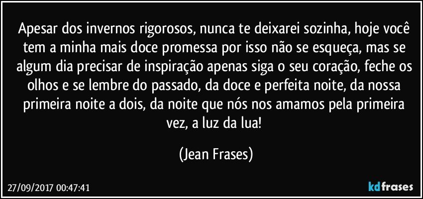 Apesar dos invernos rigorosos, nunca te deixarei sozinha, hoje você tem a minha mais doce promessa por isso não se esqueça, mas se algum dia precisar de inspiração apenas siga o seu coração, feche os olhos e se lembre do passado, da doce e perfeita noite, da nossa primeira noite a dois, da noite que nós nos amamos pela primeira vez, a luz da lua! (Jean Frases)