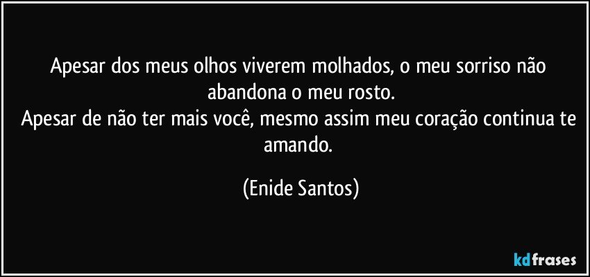 Apesar dos meus olhos viverem molhados, o meu sorriso não abandona o meu rosto.
Apesar de não ter mais você, mesmo assim meu coração continua te amando. (Enide Santos)