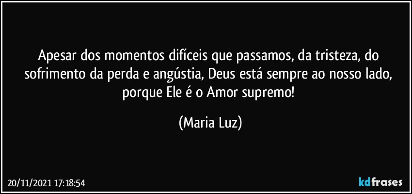 Apesar dos momentos difíceis que passamos, da tristeza, do sofrimento da perda e angústia, Deus está sempre ao nosso lado, porque Ele é o Amor supremo! (Maria Luz)