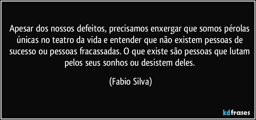 Apesar dos nossos defeitos, precisamos enxergar que somos pérolas únicas no teatro da vida e entender que não existem pessoas de sucesso ou pessoas fracassadas. O que existe são pessoas que lutam pelos seus sonhos ou desistem deles. (Fabio Silva)