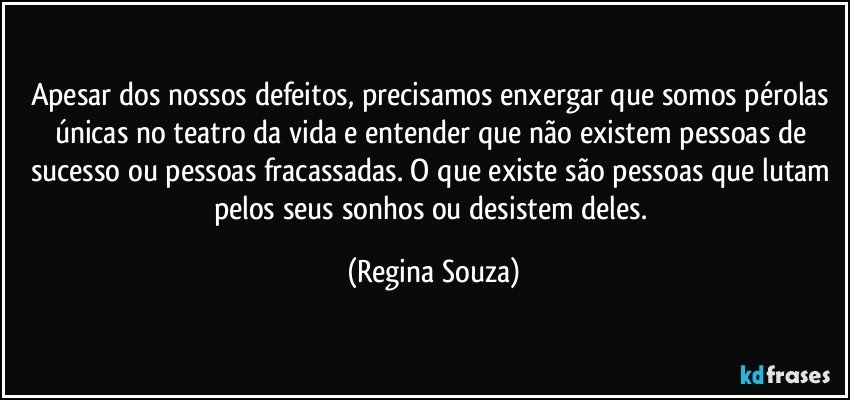 Apesar dos nossos defeitos, precisamos enxergar que somos pérolas únicas no teatro da vida e entender que não existem pessoas de sucesso ou pessoas fracassadas. O que existe são pessoas que lutam pelos seus sonhos ou desistem deles. (Regina Souza)