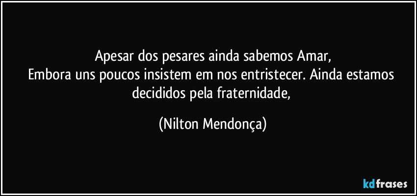 Apesar dos pesares ainda sabemos Amar,
Embora uns poucos insistem em nos entristecer. Ainda estamos decididos pela fraternidade, (Nilton Mendonça)