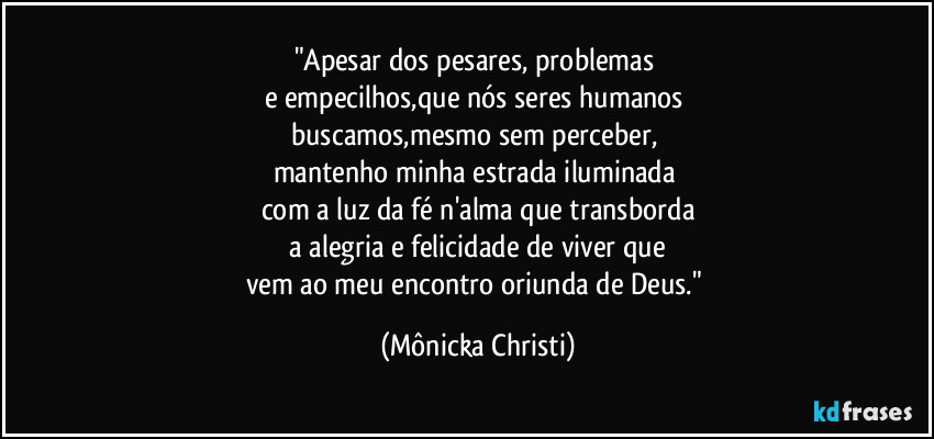 "Apesar dos pesares, problemas 
e empecilhos,que nós seres humanos 
buscamos,mesmo sem perceber, 
mantenho minha estrada iluminada 
com a luz da fé n'alma que transborda
 a alegria e felicidade de viver que 
vem ao meu encontro oriunda de Deus." (Mônicka Christi)