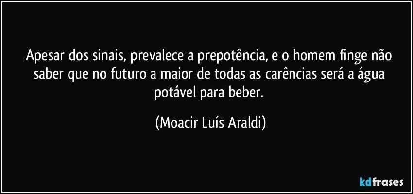 Apesar dos sinais, prevalece a prepotência, e o homem finge não saber que no futuro a maior de todas as carências será a água potável para beber. (Moacir Luís Araldi)