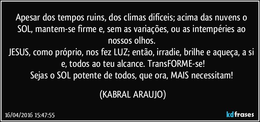 Apesar dos tempos ruins, dos climas difíceis; acima das nuvens o SOL, mantem-se firme e, sem as variações, ou as intempéries ao nossos olhos. 
JESUS, como próprio, nos fez LUZ; então, irradie, brilhe e aqueça, a si e, todos ao teu alcance. TransFORME-se!
Sejas o SOL potente de todos, que ora, MAIS necessitam! (KABRAL ARAUJO)
