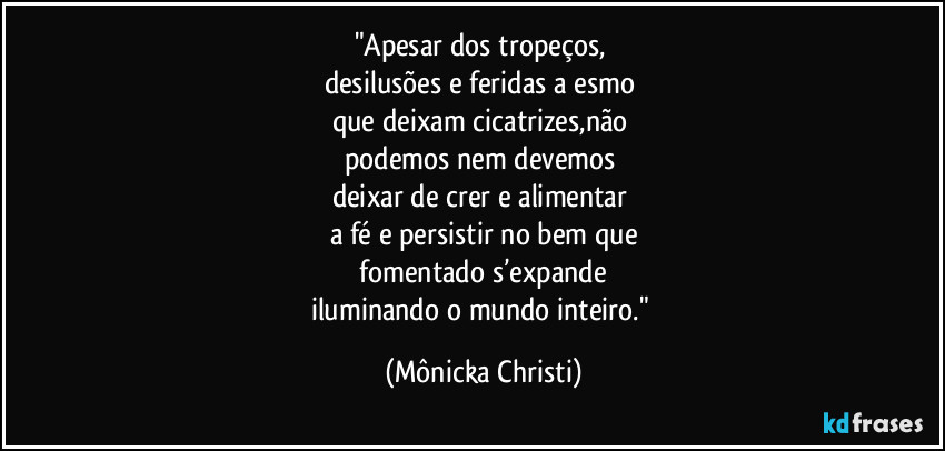 "Apesar dos tropeços, 
desilusões e feridas a esmo 
que deixam cicatrizes,não 
podemos nem devemos 
deixar de crer e alimentar 
a fé e persistir no bem que
 fomentado s’expande 
iluminando o mundo inteiro." (Mônicka Christi)