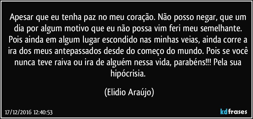 Apesar que eu tenha paz no meu coração. Não posso negar, que um dia por algum motivo que eu não possa vim feri meu semelhante. Pois ainda em algum lugar escondido nas minhas veias, ainda corre a ira dos meus antepassados desde do começo do mundo. Pois se você nunca teve raiva ou ira de alguém nessa vida, parabéns!!! Pela sua hipócrisia. (Elidio Araújo)