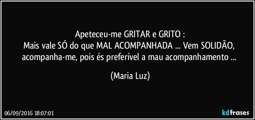 Apeteceu-me GRITAR e GRITO :
Mais vale SÓ do que MAL ACOMPANHADA ... Vem SOLIDÃO, acompanha-me, pois és preferível a mau acompanhamento ... (Maria Luz)