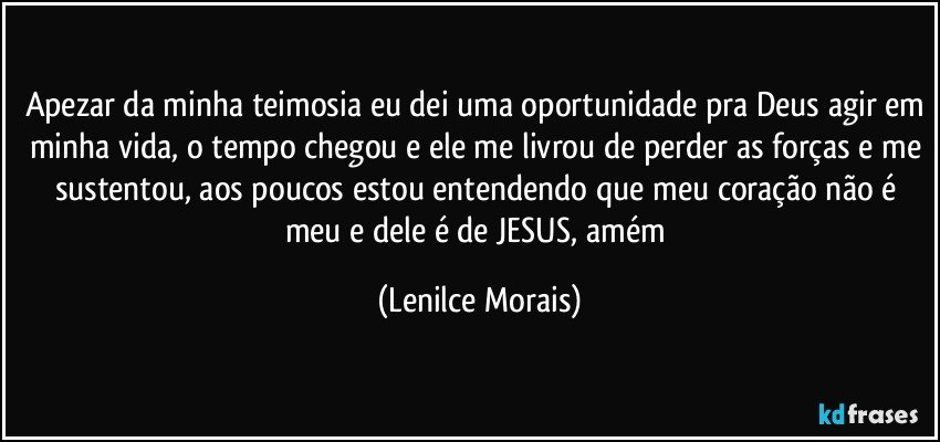 apezar da minha teimosia eu dei uma oportunidade pra Deus agir em minha vida, o tempo chegou e ele me livrou de perder as forças e me sustentou, aos poucos estou entendendo que meu coração não é meu e dele é de JESUS, amém (Lenilce Morais)