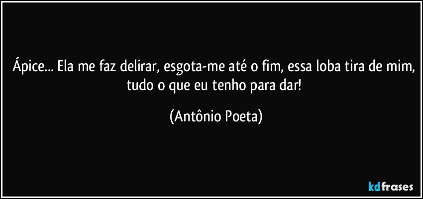 Ápice... Ela me faz delirar, esgota-me até o fim, essa loba tira de mim, tudo o que eu tenho para dar! (Antônio Poeta)