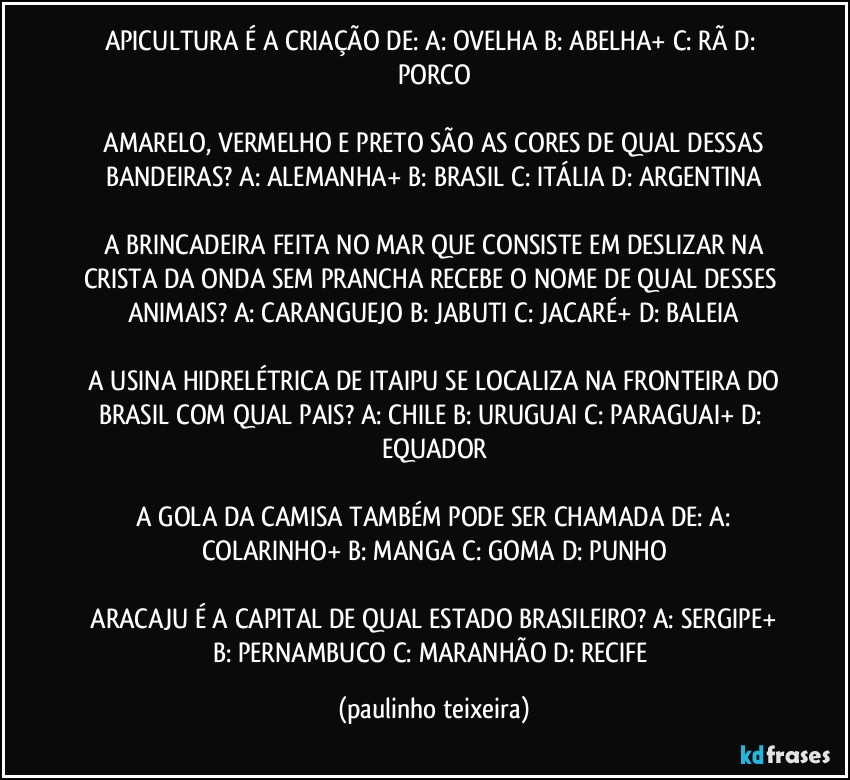 APICULTURA É A CRIAÇÃO DE:  A: OVELHA  B: ABELHA+  C: RÃ  D: PORCO

 AMARELO, VERMELHO E PRETO SÃO AS CORES DE QUAL DESSAS BANDEIRAS?  A: ALEMANHA+  B: BRASIL  C: ITÁLIA  D: ARGENTINA

 A BRINCADEIRA FEITA NO MAR QUE CONSISTE EM DESLIZAR NA CRISTA DA ONDA SEM PRANCHA RECEBE O NOME DE QUAL DESSES ANIMAIS?  A: CARANGUEJO  B: JABUTI  C: JACARÉ+  D: BALEIA

 A USINA HIDRELÉTRICA DE ITAIPU SE LOCALIZA NA FRONTEIRA DO BRASIL COM QUAL PAIS?  A: CHILE  B: URUGUAI  C: PARAGUAI+  D: EQUADOR

 A GOLA DA CAMISA TAMBÉM PODE SER CHAMADA DE:  A: COLARINHO+  B: MANGA  C: GOMA  D: PUNHO

 ARACAJU É A CAPITAL DE QUAL ESTADO BRASILEIRO?  A: SERGIPE+  B: PERNAMBUCO  C: MARANHÃO  D: RECIFE (paulinho teixeira)