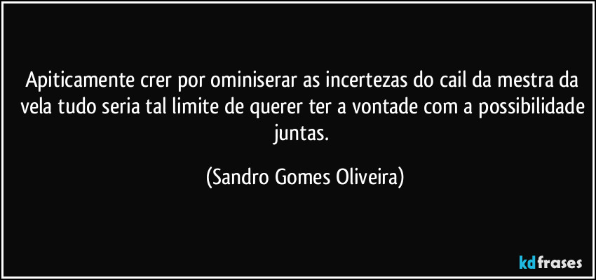 Apiticamente crer por ominiserar as incertezas do cail da mestra da vela tudo seria tal limite de querer ter a vontade com a possibilidade juntas. (Sandro Gomes Oliveira)