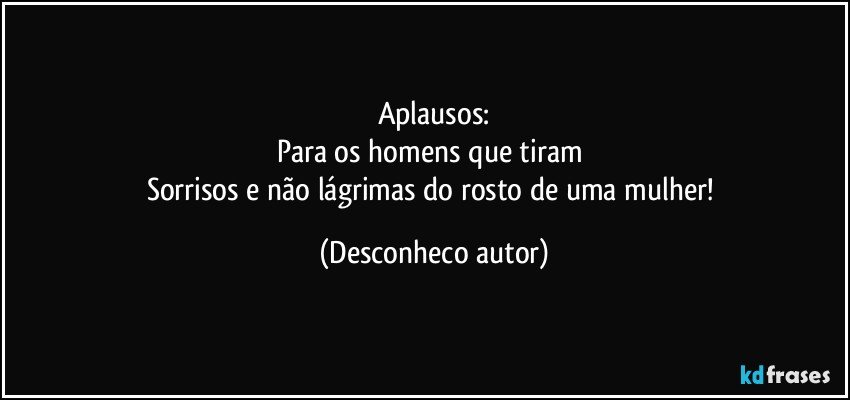 Aplausos:
Para os homens que tiram 
Sorrisos e não lágrimas do rosto de uma mulher! (Desconheco autor)