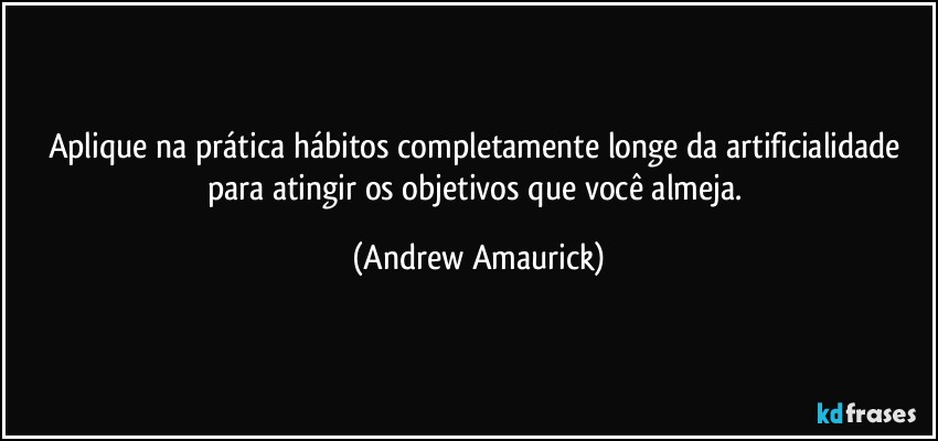 Aplique na prática hábitos completamente longe da artificialidade para atingir os objetivos que você almeja. (Andrew Amaurick)