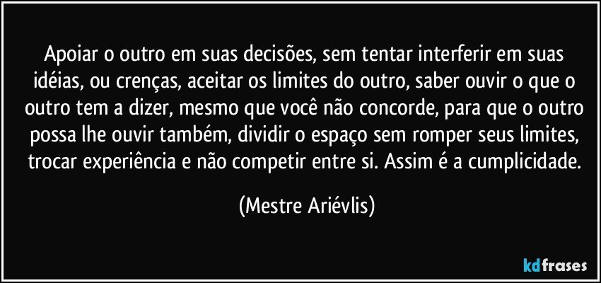 Apoiar o outro em suas decisões, sem tentar interferir em suas idéias, ou crenças, aceitar os limites do outro, saber ouvir o que o outro tem a dizer, mesmo que você não concorde, para que o outro possa lhe ouvir também, dividir o espaço sem romper seus limites, trocar experiência e não competir entre si. Assim é a cumplicidade. (Mestre Ariévlis)