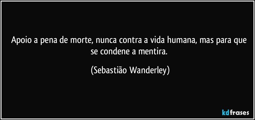 Apoio a pena de morte, nunca contra a vida humana, mas para que se condene a mentira. (Sebastião Wanderley)