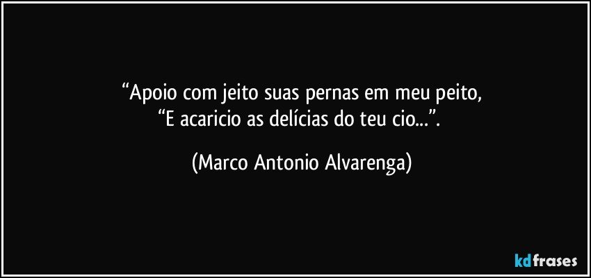 “Apoio com jeito suas pernas em meu peito,
“E acaricio as delícias do teu cio...”. (Marco Antonio Alvarenga)