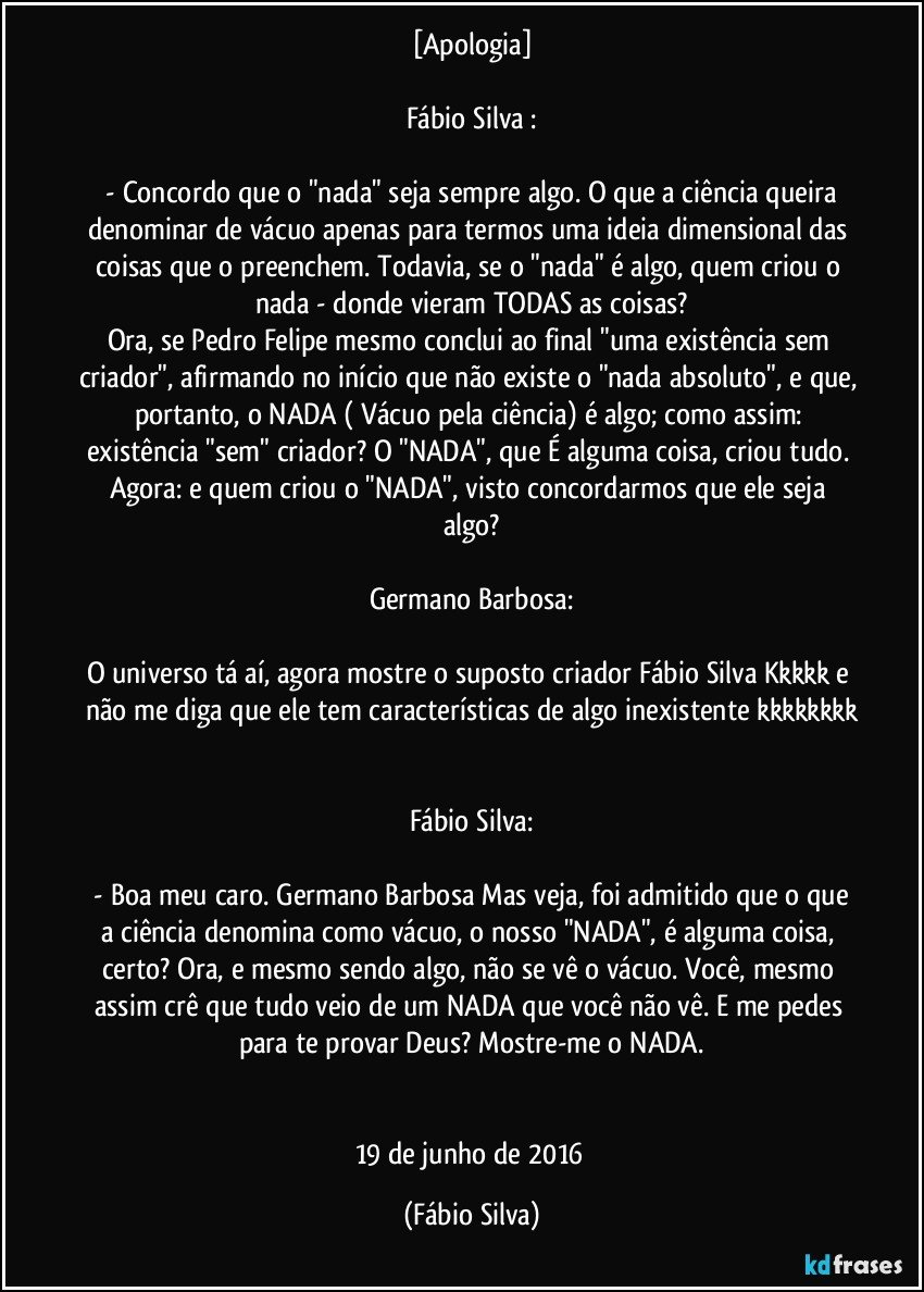 [Apologia]

Fábio Silva :

 - Concordo que o "nada" seja sempre algo. O que a ciência queira denominar de vácuo apenas para termos uma ideia dimensional das coisas que o preenchem. Todavia, se o "nada" é algo, quem criou o nada - donde vieram TODAS as coisas?
Ora, se Pedro Felipe mesmo conclui ao final "uma existência sem criador", afirmando no início que não existe o "nada absoluto", e que, portanto, o NADA ( Vácuo pela ciência) é algo; como assim: existência "sem" criador? O "NADA", que É alguma coisa, criou tudo. Agora: e quem criou o "NADA", visto concordarmos que ele seja algo?

Germano Barbosa:

O universo tá aí, agora mostre o suposto criador Fábio Silva Kkkkk e não me diga que ele tem características de algo inexistente kkkkkkkk


Fábio Silva:

 - Boa meu caro. Germano Barbosa Mas veja, foi admitido que o que a ciência denomina como vácuo, o nosso "NADA", é alguma coisa, certo? Ora, e mesmo sendo algo, não se vê o vácuo. Você, mesmo assim crê que tudo veio de um NADA que você não vê. E me pedes para te provar Deus? Mostre-me o NADA.


19 de junho de 2016 (Fábio Silva)