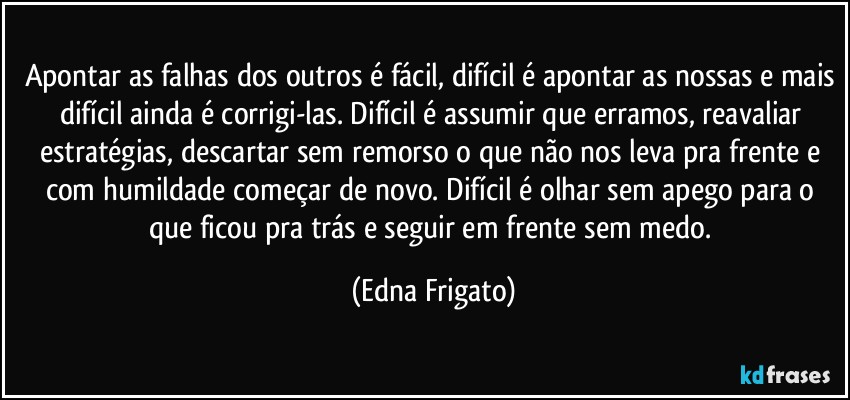 Apontar as falhas dos outros é fácil, difícil é apontar as nossas e mais difícil ainda é corrigi-las. Difícil é assumir que erramos, reavaliar estratégias, descartar sem remorso o que não nos leva pra frente e com humildade começar de novo. Difícil é olhar sem apego para o que ficou pra trás e seguir em frente sem medo. (Edna Frigato)